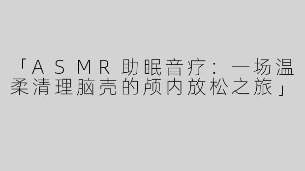 「ASMR助眠音疗：一场温柔清理脑壳的颅内放松之旅」