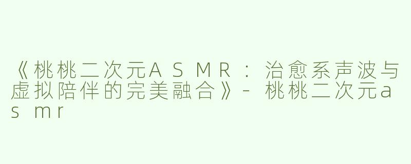 《桃桃二次元ASMR：治愈系声波与虚拟陪伴的完美融合》-桃桃二次元asmr