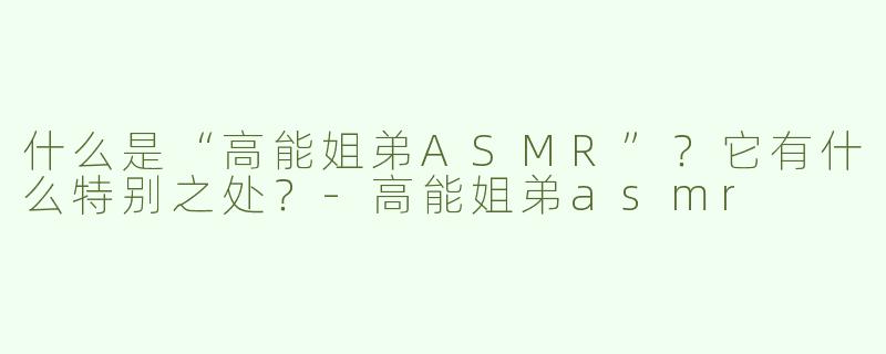 什么是“高能姐弟ASMR”？它有什么特别之处？-高能姐弟asmr