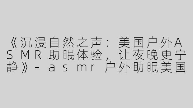 《沉浸自然之声：美国户外ASMR助眠体验，让夜晚更宁静》-asmr户外助眠美国
