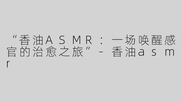 “香油ASMR：一场唤醒感官的治愈之旅”-香油asmr
