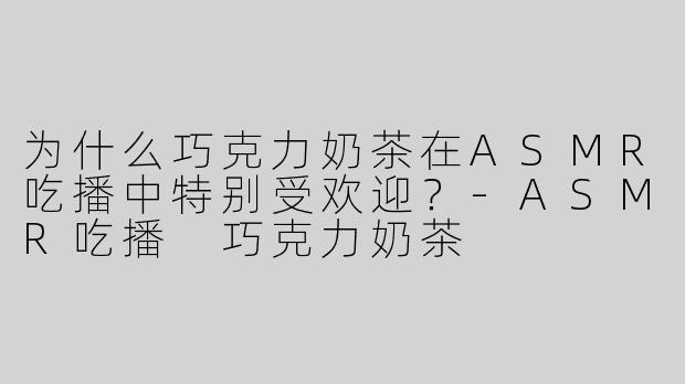为什么巧克力奶茶在ASMR吃播中特别受欢迎？-ASMR吃播 巧克力奶茶