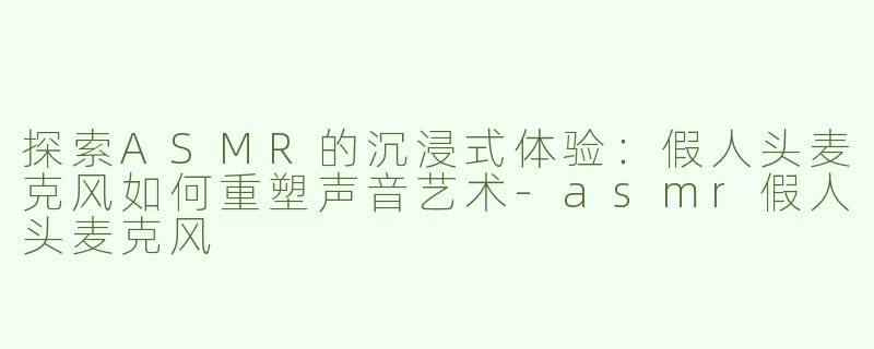 探索ASMR的沉浸式体验：假人头麦克风如何重塑声音艺术-asmr假人头麦克风