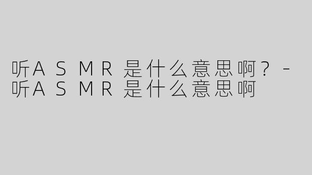 听ASMR是什么意思啊？-听ASMR是什么意思啊