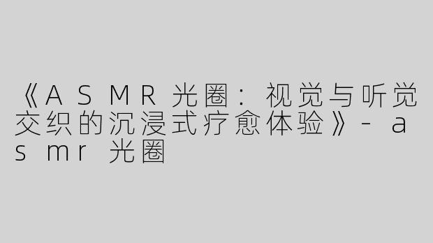 《ASMR光圈：视觉与听觉交织的沉浸式疗愈体验》-asmr光圈