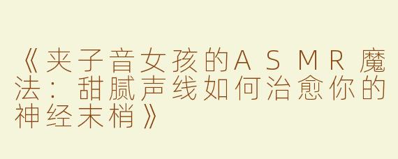 《夹子音女孩的ASMR魔法：甜腻声线如何治愈你的神经末梢》