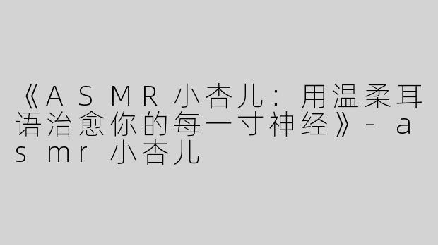 《ASMR小杏儿：用温柔耳语治愈你的每一寸神经》-asmr小杏儿