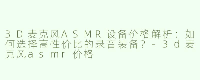 3D麦克风ASMR设备价格解析：如何选择高性价比的录音装备？-3d麦克风asmr价格