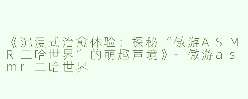 《沉浸式治愈体验：探秘“傲游ASMR二哈世界”的萌趣声境》-傲游asmr二哈世界