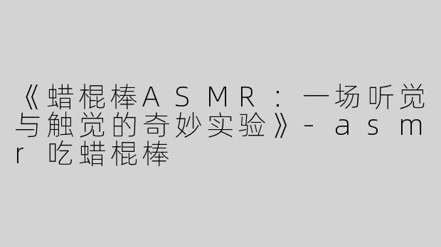 《蜡棍棒ASMR：一场听觉与触觉的奇妙实验》-asmr吃蜡棍棒