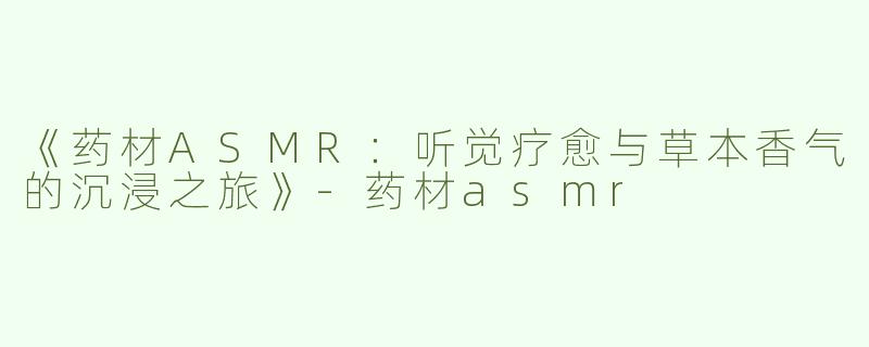《药材ASMR：听觉疗愈与草本香气的沉浸之旅》-药材asmr