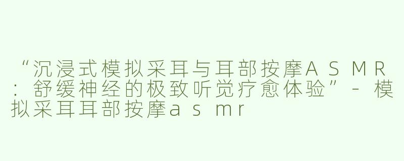 “沉浸式模拟采耳与耳部按摩ASMR：舒缓神经的极致听觉疗愈体验”-模拟采耳耳部按摩asmr