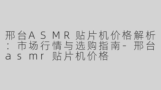 邢台ASMR贴片机价格解析：市场行情与选购指南-邢台asmr贴片机价格