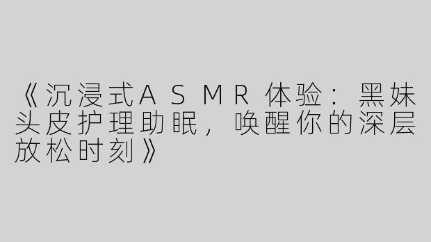 《沉浸式ASMR体验：黑妹头皮护理助眠，唤醒你的深层放松时刻》