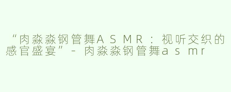 “肉淼淼钢管舞ASMR：视听交织的感官盛宴”-肉淼淼钢管舞asmr