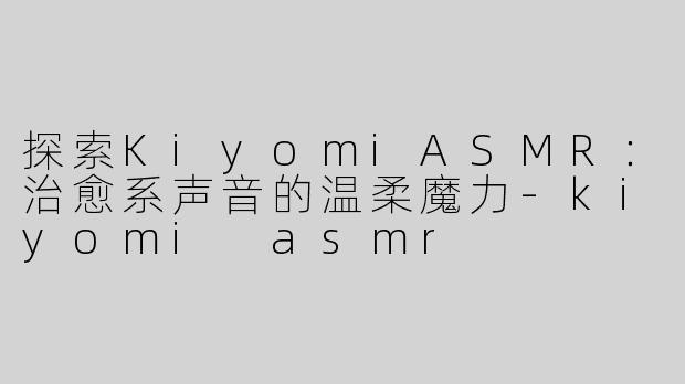 探索KiyomiASMR：治愈系声音的温柔魔力-kiyomi asmr