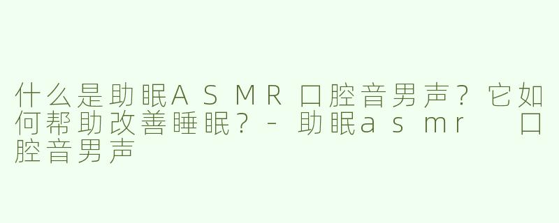 什么是助眠ASMR口腔音男声？它如何帮助改善睡眠？-助眠asmr 口腔音男声