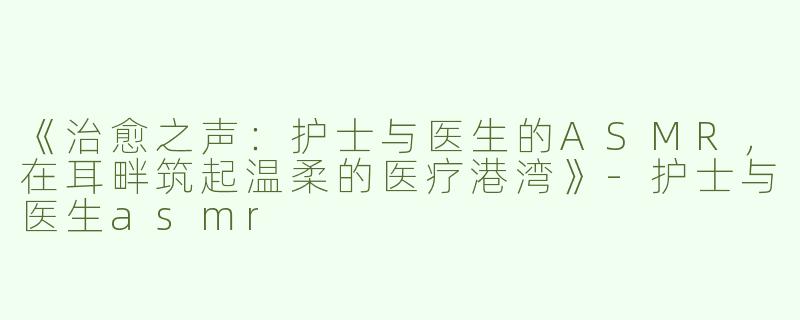 《治愈之声：护士与医生的ASMR，在耳畔筑起温柔的医疗港湾》-护士与医生asmr