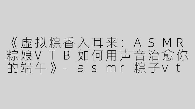 《虚拟粽香入耳来：ASMR粽娘VTB如何用声音治愈你的端午》-asmr粽子vtb