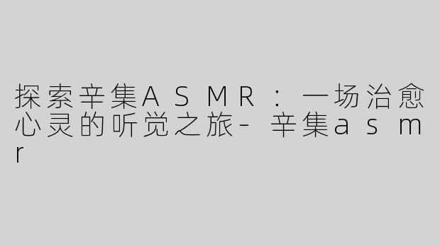 探索辛集ASMR：一场治愈心灵的听觉之旅-辛集asmr