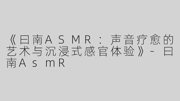 《曰南ASMR：声音疗愈的艺术与沉浸式感官体验》-曰南AsmR