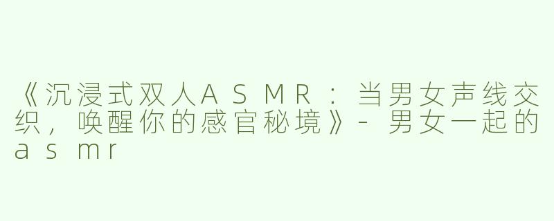 《沉浸式双人ASMR：当男女声线交织，唤醒你的感官秘境》-男女一起的asmr