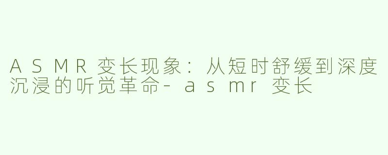 ASMR变长现象：从短时舒缓到深度沉浸的听觉革命-asmr变长