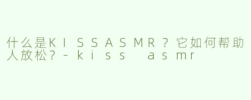 什么是KISSASMR？它如何帮助人放松？-kiss asmr