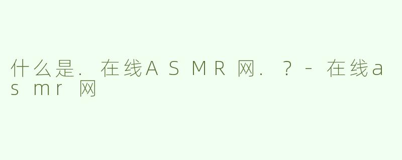 什么是.在线ASMR网.？-在线asmr网