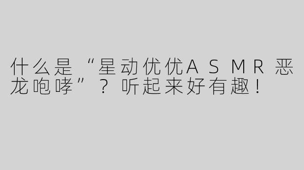 什么是“星动优优ASMR恶龙咆哮”？听起来好有趣！