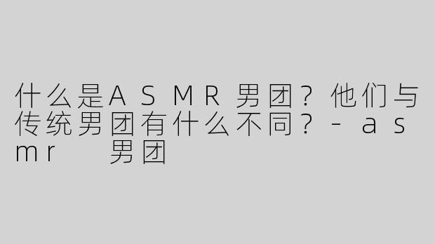 什么是ASMR男团？他们与传统男团有什么不同？-asmr 男团