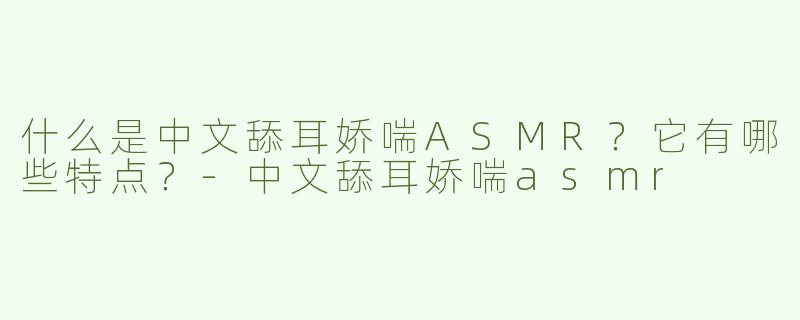 什么是中文舔耳娇喘ASMR？它有哪些特点？