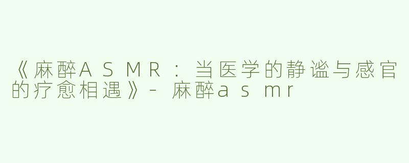 《麻醉ASMR：当医学的静谧与感官的疗愈相遇》-麻醉asmr