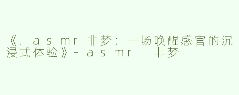 《.asmr非梦：一场唤醒感官的沉浸式体验》-asmr 非梦