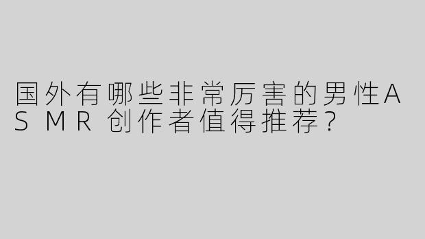 国外有哪些非常厉害的男性ASMR创作者值得推荐？