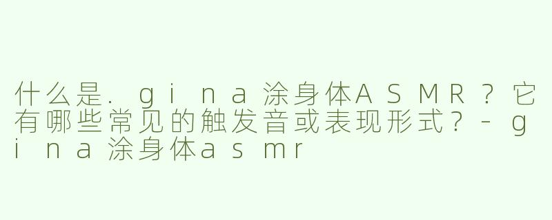 什么是.gina涂身体ASMR？它有哪些常见的触发音或表现形式？-gina涂身体asmr