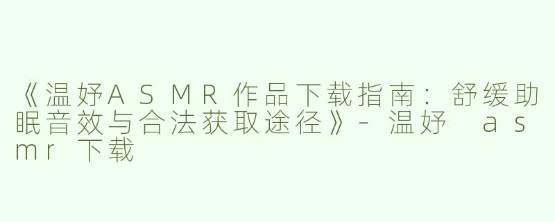 《温妤ASMR作品下载指南：舒缓助眠音效与合法获取途径》-温妤 asmr下载