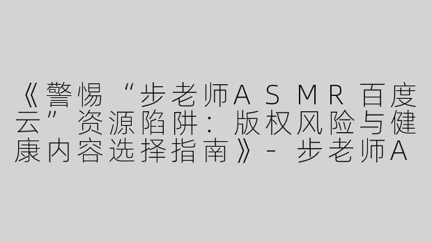 《警惕“步老师ASMR百度云”资源陷阱：版权风险与健康内容选择指南》-步老师ASMR百度云