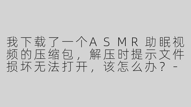 我下载了一个ASMR助眠视频的压缩包，解压时提示文件损坏无法打开，该怎么办？-asmr助眠视频文件解压