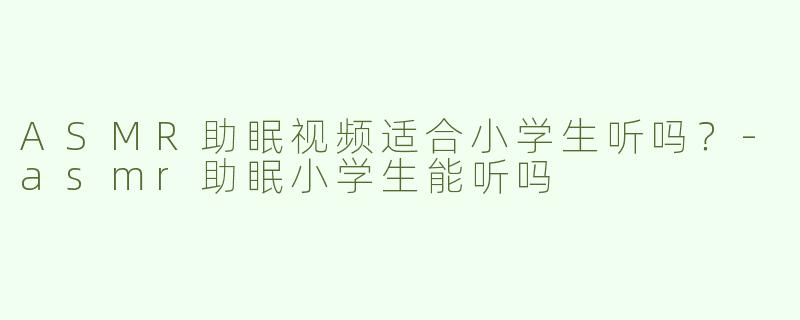 ASMR助眠视频适合小学生听吗？-asmr助眠小学生能听吗
