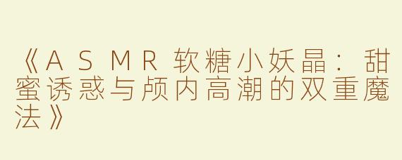 《ASMR软糖小妖晶：甜蜜诱惑与颅内高潮的双重魔法》