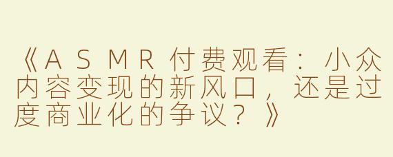 《ASMR付费观看：小众内容变现的新风口，还是过度商业化的争议？》