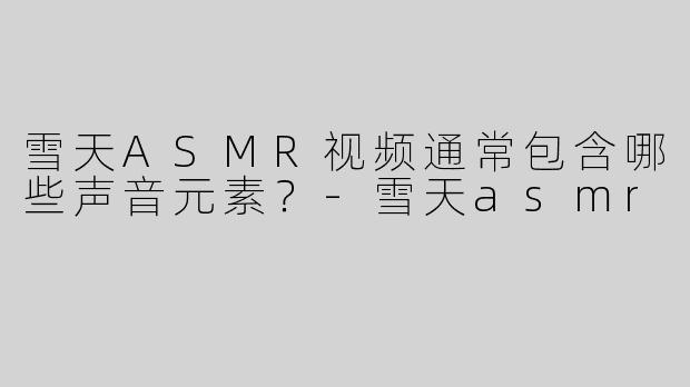 雪天ASMR视频通常包含哪些声音元素？-雪天asmr