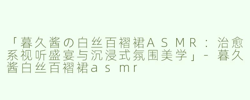 「暮久酱の白丝百褶裙ASMR：治愈系视听盛宴与沉浸式氛围美学」-暮久酱白丝百褶裙asmr