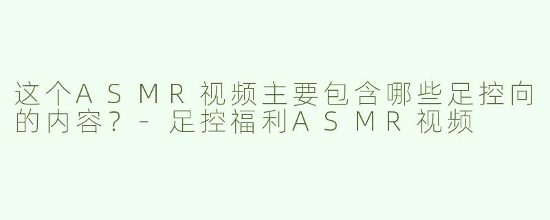这个ASMR视频主要包含哪些足控向的内容？-足控福利ASMR视频