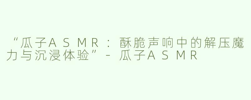 “瓜子ASMR：酥脆声响中的解压魔力与沉浸体验”-瓜子ASMR