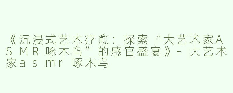 《沉浸式艺术疗愈：探索“大艺术家ASMR啄木鸟”的感官盛宴》-大艺术家asmr啄木鸟
