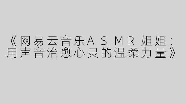 《网易云音乐ASMR姐姐：用声音治愈心灵的温柔力量》
