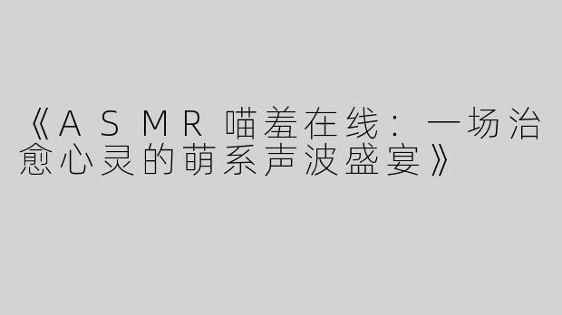 《ASMR喵羞在线：一场治愈心灵的萌系声波盛宴》