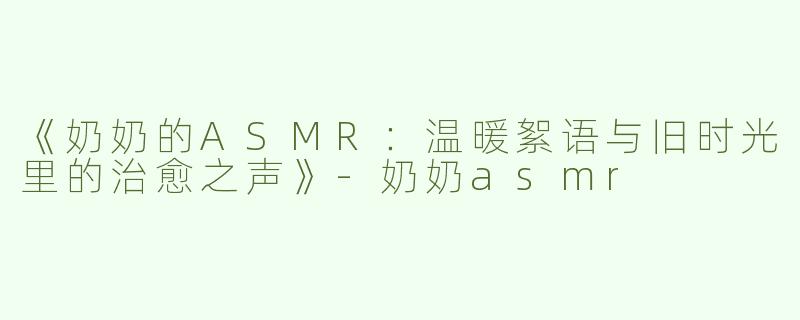 《奶奶的ASMR：温暖絮语与旧时光里的治愈之声》-奶奶asmr